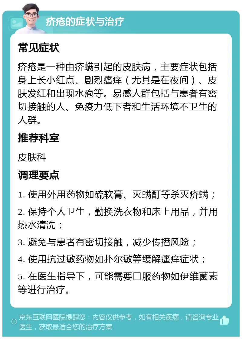 疥疮的症状与治疗 常见症状 疥疮是一种由疥螨引起的皮肤病，主要症状包括身上长小红点、剧烈瘙痒（尤其是在夜间）、皮肤发红和出现水疱等。易感人群包括与患者有密切接触的人、免疫力低下者和生活环境不卫生的人群。 推荐科室 皮肤科 调理要点 1. 使用外用药物如硫软膏、灭螨酊等杀灭疥螨； 2. 保持个人卫生，勤换洗衣物和床上用品，并用热水清洗； 3. 避免与患者有密切接触，减少传播风险； 4. 使用抗过敏药物如扑尔敏等缓解瘙痒症状； 5. 在医生指导下，可能需要口服药物如伊维菌素等进行治疗。