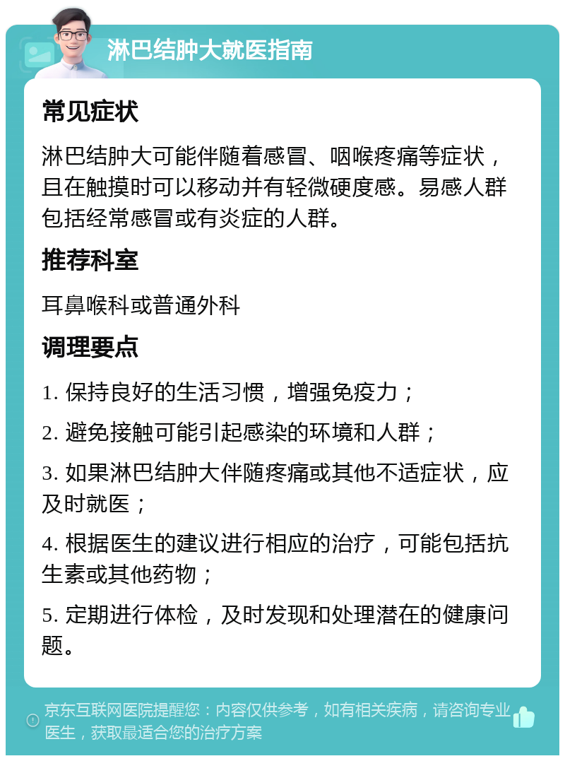 淋巴结肿大就医指南 常见症状 淋巴结肿大可能伴随着感冒、咽喉疼痛等症状，且在触摸时可以移动并有轻微硬度感。易感人群包括经常感冒或有炎症的人群。 推荐科室 耳鼻喉科或普通外科 调理要点 1. 保持良好的生活习惯，增强免疫力； 2. 避免接触可能引起感染的环境和人群； 3. 如果淋巴结肿大伴随疼痛或其他不适症状，应及时就医； 4. 根据医生的建议进行相应的治疗，可能包括抗生素或其他药物； 5. 定期进行体检，及时发现和处理潜在的健康问题。