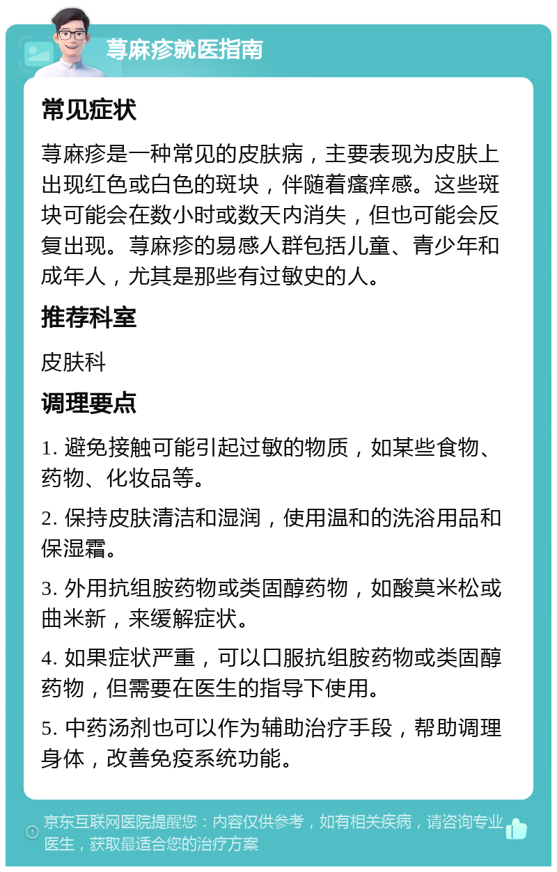 荨麻疹就医指南 常见症状 荨麻疹是一种常见的皮肤病，主要表现为皮肤上出现红色或白色的斑块，伴随着瘙痒感。这些斑块可能会在数小时或数天内消失，但也可能会反复出现。荨麻疹的易感人群包括儿童、青少年和成年人，尤其是那些有过敏史的人。 推荐科室 皮肤科 调理要点 1. 避免接触可能引起过敏的物质，如某些食物、药物、化妆品等。 2. 保持皮肤清洁和湿润，使用温和的洗浴用品和保湿霜。 3. 外用抗组胺药物或类固醇药物，如酸莫米松或曲米新，来缓解症状。 4. 如果症状严重，可以口服抗组胺药物或类固醇药物，但需要在医生的指导下使用。 5. 中药汤剂也可以作为辅助治疗手段，帮助调理身体，改善免疫系统功能。