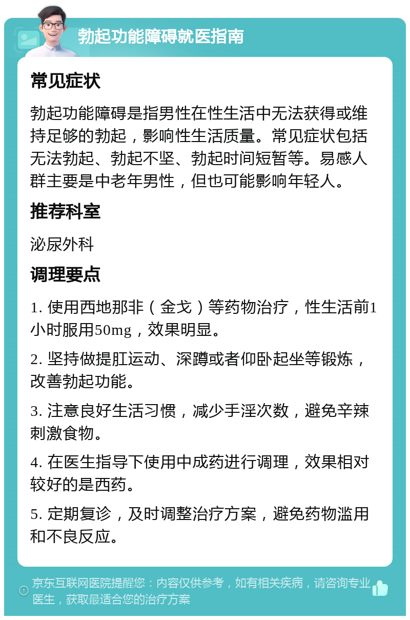 勃起功能障碍就医指南 常见症状 勃起功能障碍是指男性在性生活中无法获得或维持足够的勃起，影响性生活质量。常见症状包括无法勃起、勃起不坚、勃起时间短暂等。易感人群主要是中老年男性，但也可能影响年轻人。 推荐科室 泌尿外科 调理要点 1. 使用西地那非（金戈）等药物治疗，性生活前1小时服用50mg，效果明显。 2. 坚持做提肛运动、深蹲或者仰卧起坐等锻炼，改善勃起功能。 3. 注意良好生活习惯，减少手淫次数，避免辛辣刺激食物。 4. 在医生指导下使用中成药进行调理，效果相对较好的是西药。 5. 定期复诊，及时调整治疗方案，避免药物滥用和不良反应。