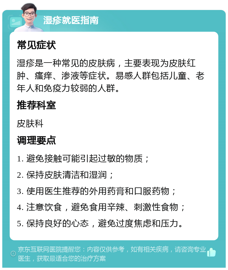 湿疹就医指南 常见症状 湿疹是一种常见的皮肤病，主要表现为皮肤红肿、瘙痒、渗液等症状。易感人群包括儿童、老年人和免疫力较弱的人群。 推荐科室 皮肤科 调理要点 1. 避免接触可能引起过敏的物质； 2. 保持皮肤清洁和湿润； 3. 使用医生推荐的外用药膏和口服药物； 4. 注意饮食，避免食用辛辣、刺激性食物； 5. 保持良好的心态，避免过度焦虑和压力。