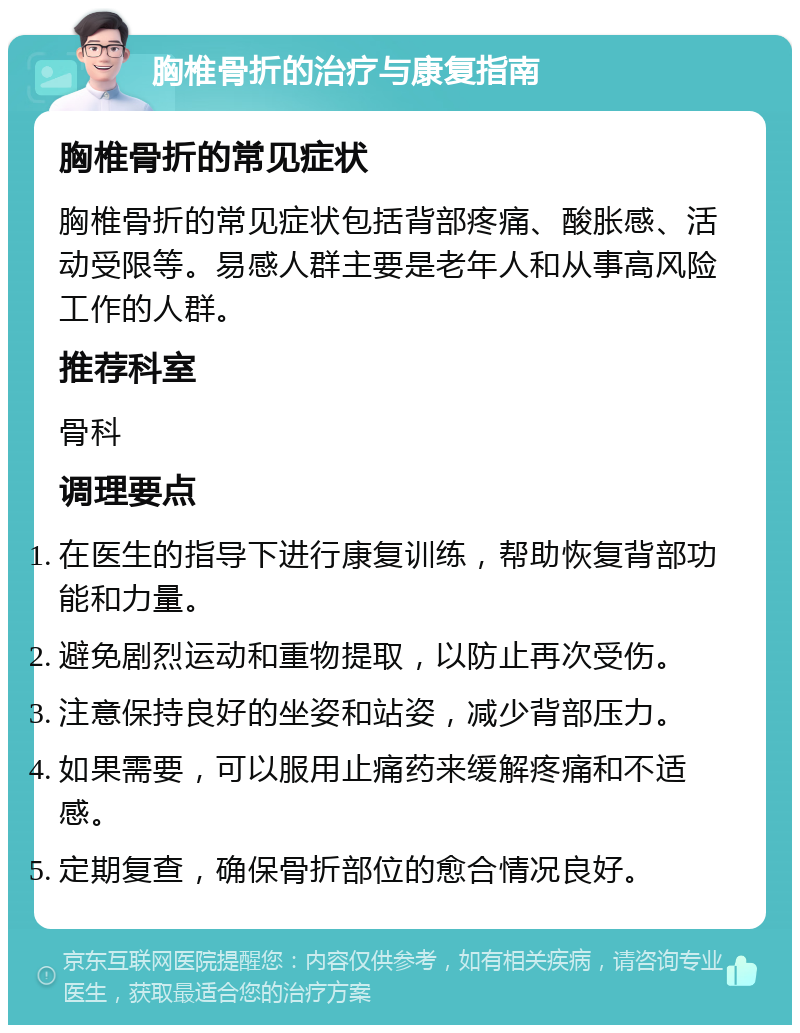 胸椎骨折的治疗与康复指南 胸椎骨折的常见症状 胸椎骨折的常见症状包括背部疼痛、酸胀感、活动受限等。易感人群主要是老年人和从事高风险工作的人群。 推荐科室 骨科 调理要点 在医生的指导下进行康复训练，帮助恢复背部功能和力量。 避免剧烈运动和重物提取，以防止再次受伤。 注意保持良好的坐姿和站姿，减少背部压力。 如果需要，可以服用止痛药来缓解疼痛和不适感。 定期复查，确保骨折部位的愈合情况良好。