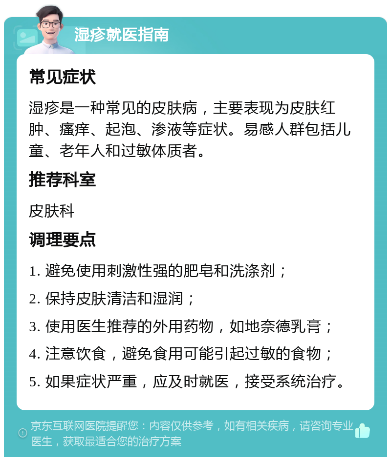 湿疹就医指南 常见症状 湿疹是一种常见的皮肤病，主要表现为皮肤红肿、瘙痒、起泡、渗液等症状。易感人群包括儿童、老年人和过敏体质者。 推荐科室 皮肤科 调理要点 1. 避免使用刺激性强的肥皂和洗涤剂； 2. 保持皮肤清洁和湿润； 3. 使用医生推荐的外用药物，如地奈德乳膏； 4. 注意饮食，避免食用可能引起过敏的食物； 5. 如果症状严重，应及时就医，接受系统治疗。