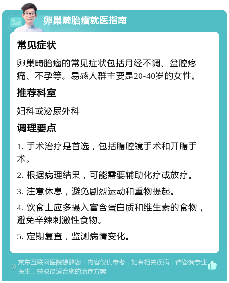 卵巢畸胎瘤就医指南 常见症状 卵巢畸胎瘤的常见症状包括月经不调、盆腔疼痛、不孕等。易感人群主要是20-40岁的女性。 推荐科室 妇科或泌尿外科 调理要点 1. 手术治疗是首选，包括腹腔镜手术和开腹手术。 2. 根据病理结果，可能需要辅助化疗或放疗。 3. 注意休息，避免剧烈运动和重物提起。 4. 饮食上应多摄入富含蛋白质和维生素的食物，避免辛辣刺激性食物。 5. 定期复查，监测病情变化。