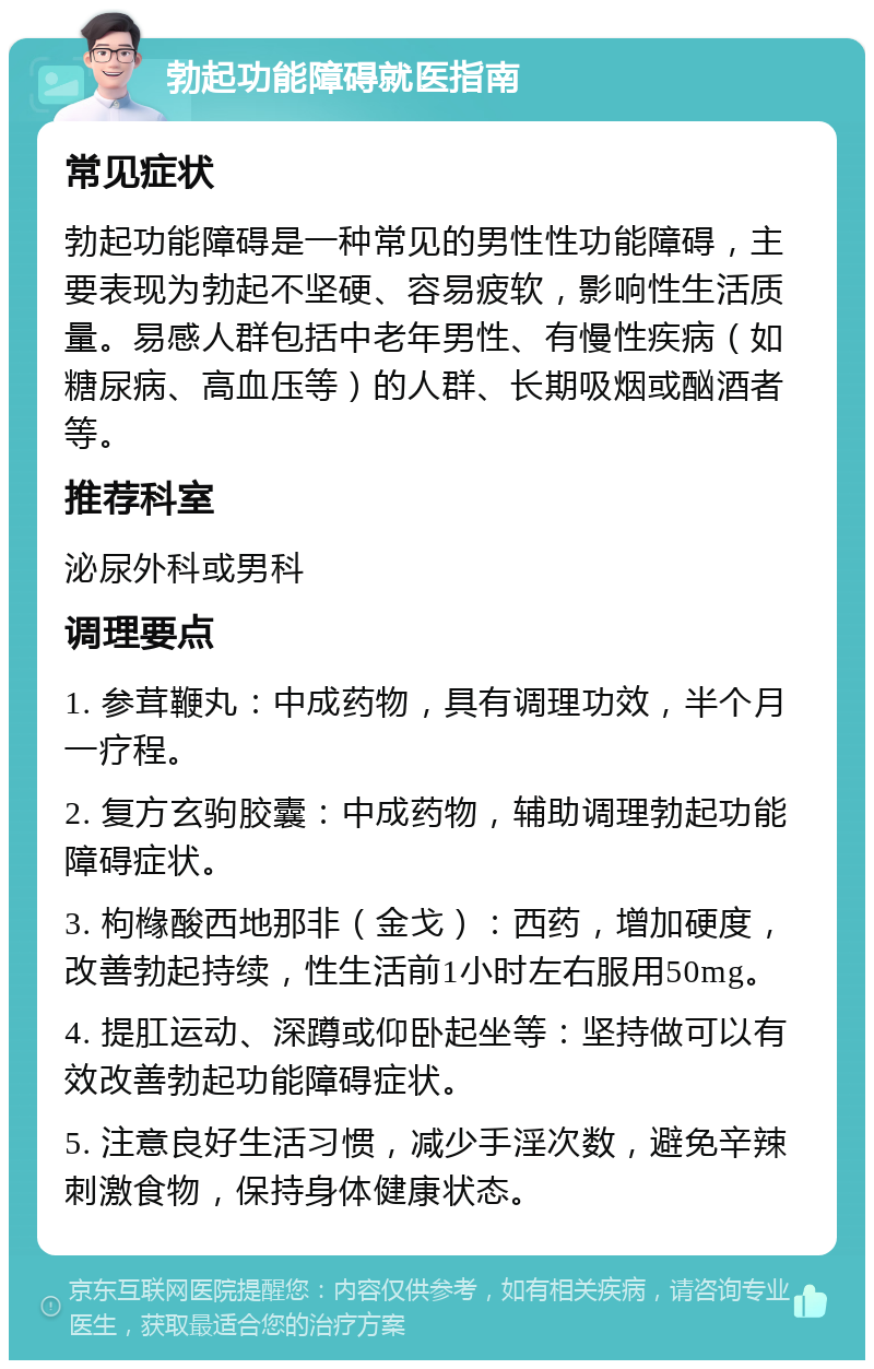 勃起功能障碍就医指南 常见症状 勃起功能障碍是一种常见的男性性功能障碍，主要表现为勃起不坚硬、容易疲软，影响性生活质量。易感人群包括中老年男性、有慢性疾病（如糖尿病、高血压等）的人群、长期吸烟或酗酒者等。 推荐科室 泌尿外科或男科 调理要点 1. 参茸鞭丸：中成药物，具有调理功效，半个月一疗程。 2. 复方玄驹胶囊：中成药物，辅助调理勃起功能障碍症状。 3. 枸橼酸西地那非（金戈）：西药，增加硬度，改善勃起持续，性生活前1小时左右服用50mg。 4. 提肛运动、深蹲或仰卧起坐等：坚持做可以有效改善勃起功能障碍症状。 5. 注意良好生活习惯，减少手淫次数，避免辛辣刺激食物，保持身体健康状态。