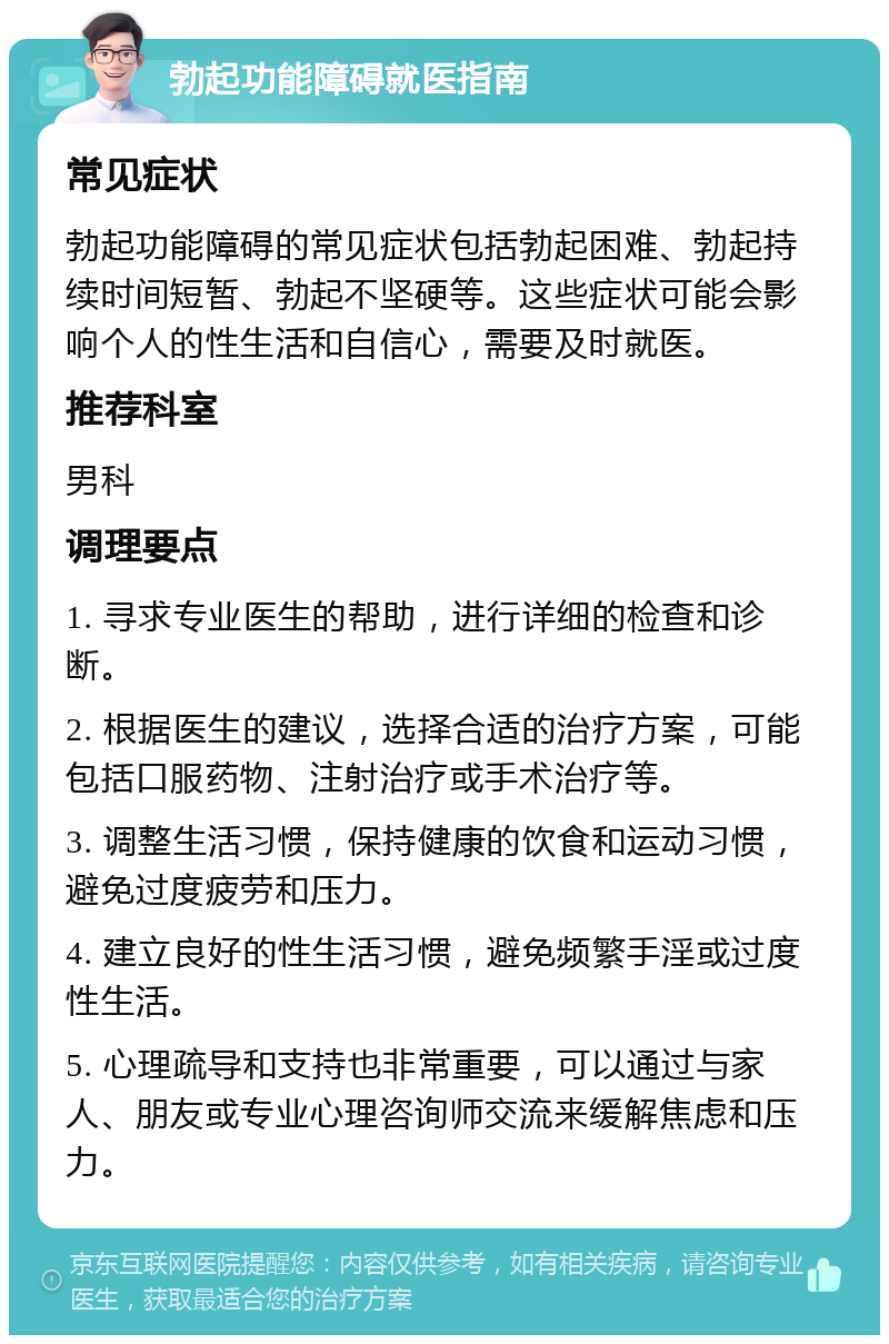 勃起功能障碍就医指南 常见症状 勃起功能障碍的常见症状包括勃起困难、勃起持续时间短暂、勃起不坚硬等。这些症状可能会影响个人的性生活和自信心，需要及时就医。 推荐科室 男科 调理要点 1. 寻求专业医生的帮助，进行详细的检查和诊断。 2. 根据医生的建议，选择合适的治疗方案，可能包括口服药物、注射治疗或手术治疗等。 3. 调整生活习惯，保持健康的饮食和运动习惯，避免过度疲劳和压力。 4. 建立良好的性生活习惯，避免频繁手淫或过度性生活。 5. 心理疏导和支持也非常重要，可以通过与家人、朋友或专业心理咨询师交流来缓解焦虑和压力。