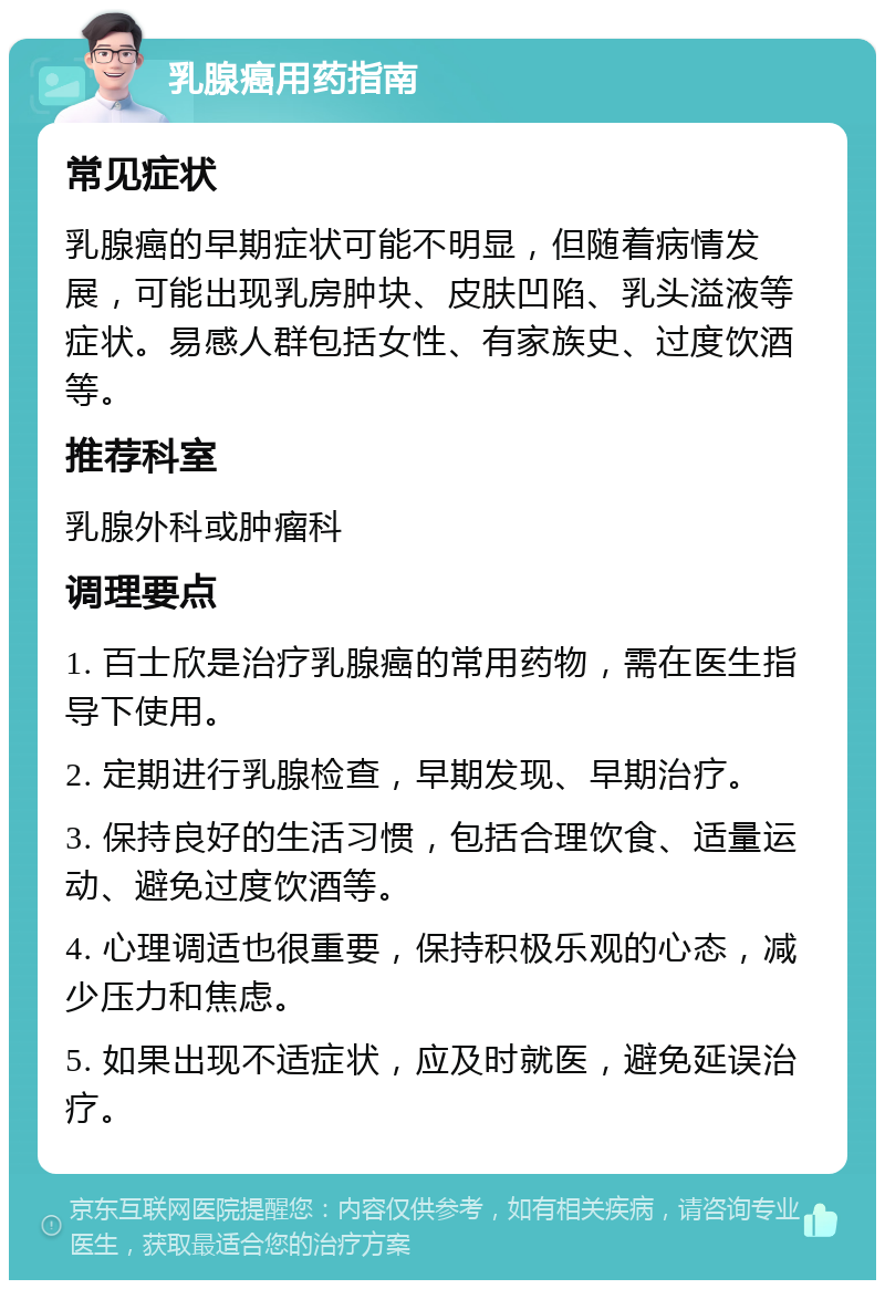 乳腺癌用药指南 常见症状 乳腺癌的早期症状可能不明显，但随着病情发展，可能出现乳房肿块、皮肤凹陷、乳头溢液等症状。易感人群包括女性、有家族史、过度饮酒等。 推荐科室 乳腺外科或肿瘤科 调理要点 1. 百士欣是治疗乳腺癌的常用药物，需在医生指导下使用。 2. 定期进行乳腺检查，早期发现、早期治疗。 3. 保持良好的生活习惯，包括合理饮食、适量运动、避免过度饮酒等。 4. 心理调适也很重要，保持积极乐观的心态，减少压力和焦虑。 5. 如果出现不适症状，应及时就医，避免延误治疗。