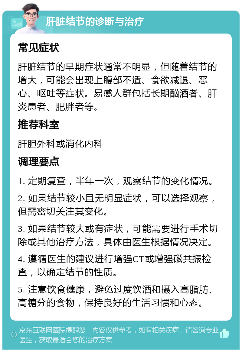 肝脏结节的诊断与治疗 常见症状 肝脏结节的早期症状通常不明显，但随着结节的增大，可能会出现上腹部不适、食欲减退、恶心、呕吐等症状。易感人群包括长期酗酒者、肝炎患者、肥胖者等。 推荐科室 肝胆外科或消化内科 调理要点 1. 定期复查，半年一次，观察结节的变化情况。 2. 如果结节较小且无明显症状，可以选择观察，但需密切关注其变化。 3. 如果结节较大或有症状，可能需要进行手术切除或其他治疗方法，具体由医生根据情况决定。 4. 遵循医生的建议进行增强CT或增强磁共振检查，以确定结节的性质。 5. 注意饮食健康，避免过度饮酒和摄入高脂肪、高糖分的食物，保持良好的生活习惯和心态。