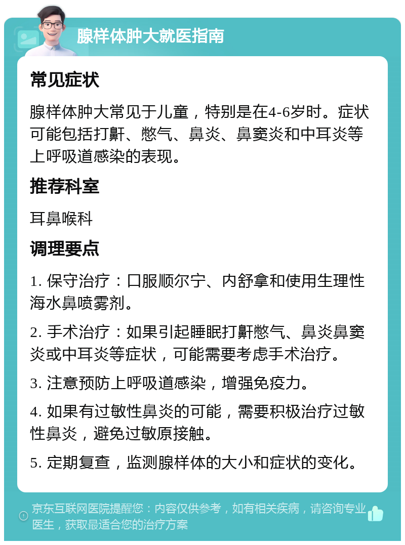 腺样体肿大就医指南 常见症状 腺样体肿大常见于儿童，特别是在4-6岁时。症状可能包括打鼾、憋气、鼻炎、鼻窦炎和中耳炎等上呼吸道感染的表现。 推荐科室 耳鼻喉科 调理要点 1. 保守治疗：口服顺尔宁、内舒拿和使用生理性海水鼻喷雾剂。 2. 手术治疗：如果引起睡眠打鼾憋气、鼻炎鼻窦炎或中耳炎等症状，可能需要考虑手术治疗。 3. 注意预防上呼吸道感染，增强免疫力。 4. 如果有过敏性鼻炎的可能，需要积极治疗过敏性鼻炎，避免过敏原接触。 5. 定期复查，监测腺样体的大小和症状的变化。