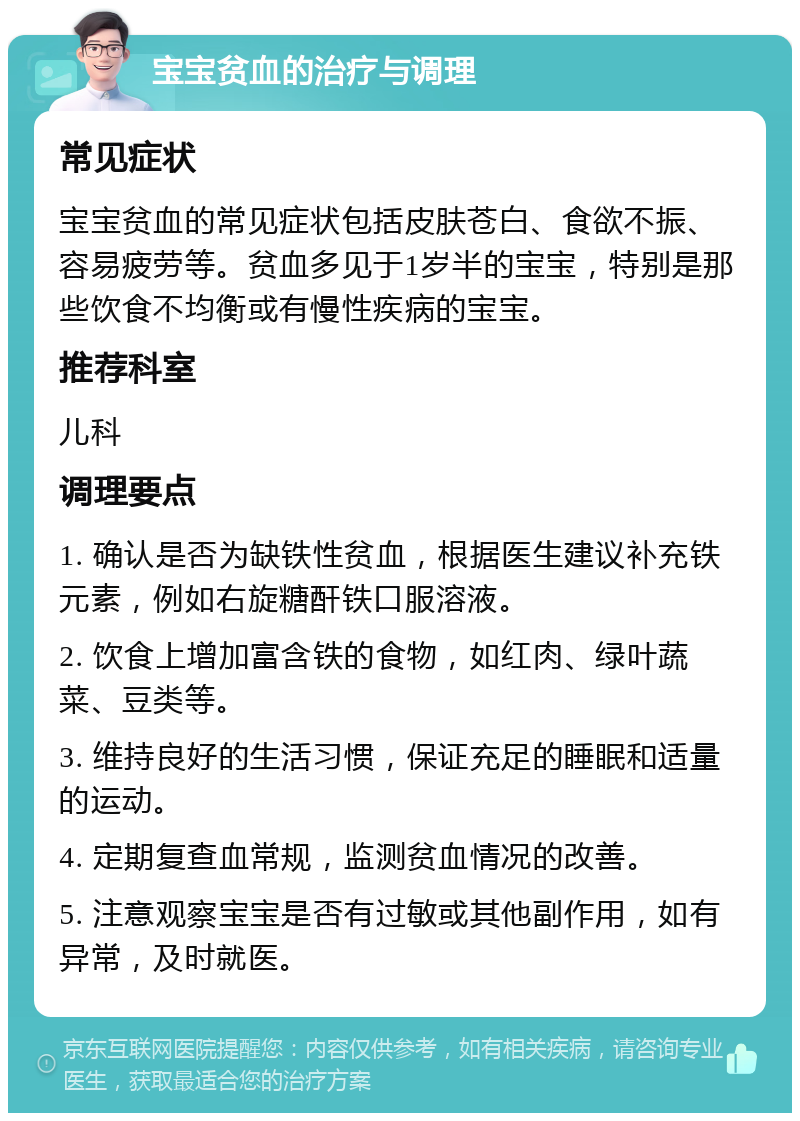 宝宝贫血的治疗与调理 常见症状 宝宝贫血的常见症状包括皮肤苍白、食欲不振、容易疲劳等。贫血多见于1岁半的宝宝，特别是那些饮食不均衡或有慢性疾病的宝宝。 推荐科室 儿科 调理要点 1. 确认是否为缺铁性贫血，根据医生建议补充铁元素，例如右旋糖酐铁口服溶液。 2. 饮食上增加富含铁的食物，如红肉、绿叶蔬菜、豆类等。 3. 维持良好的生活习惯，保证充足的睡眠和适量的运动。 4. 定期复查血常规，监测贫血情况的改善。 5. 注意观察宝宝是否有过敏或其他副作用，如有异常，及时就医。