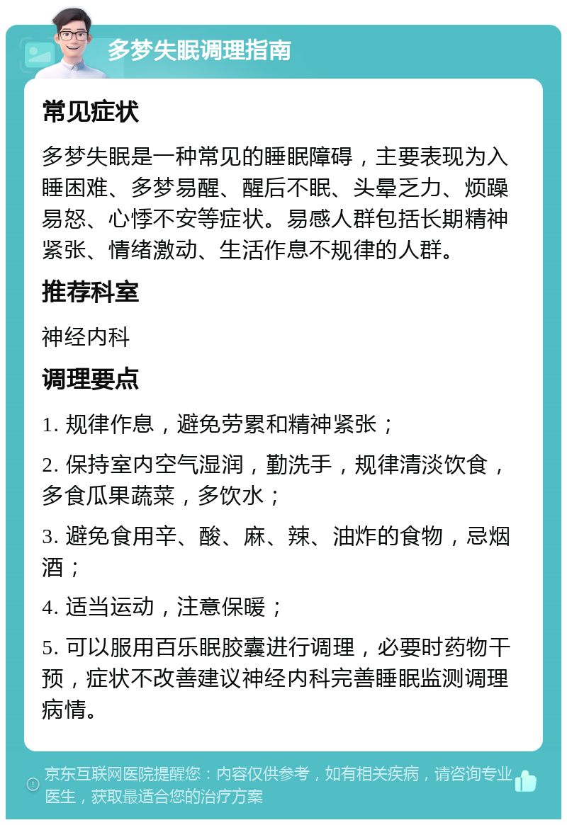 多梦失眠调理指南 常见症状 多梦失眠是一种常见的睡眠障碍，主要表现为入睡困难、多梦易醒、醒后不眠、头晕乏力、烦躁易怒、心悸不安等症状。易感人群包括长期精神紧张、情绪激动、生活作息不规律的人群。 推荐科室 神经内科 调理要点 1. 规律作息，避免劳累和精神紧张； 2. 保持室内空气湿润，勤洗手，规律清淡饮食，多食瓜果蔬菜，多饮水； 3. 避免食用辛、酸、麻、辣、油炸的食物，忌烟酒； 4. 适当运动，注意保暖； 5. 可以服用百乐眠胶囊进行调理，必要时药物干预，症状不改善建议神经内科完善睡眠监测调理病情。