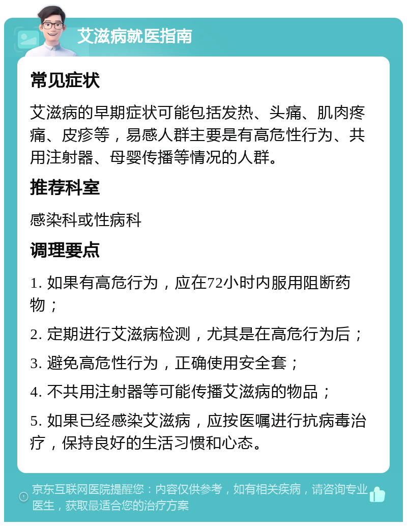 艾滋病就医指南 常见症状 艾滋病的早期症状可能包括发热、头痛、肌肉疼痛、皮疹等，易感人群主要是有高危性行为、共用注射器、母婴传播等情况的人群。 推荐科室 感染科或性病科 调理要点 1. 如果有高危行为，应在72小时内服用阻断药物； 2. 定期进行艾滋病检测，尤其是在高危行为后； 3. 避免高危性行为，正确使用安全套； 4. 不共用注射器等可能传播艾滋病的物品； 5. 如果已经感染艾滋病，应按医嘱进行抗病毒治疗，保持良好的生活习惯和心态。