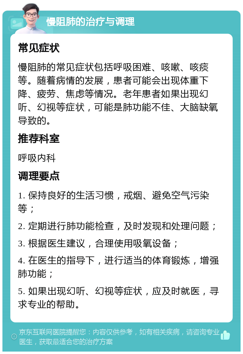 慢阻肺的治疗与调理 常见症状 慢阻肺的常见症状包括呼吸困难、咳嗽、咳痰等。随着病情的发展，患者可能会出现体重下降、疲劳、焦虑等情况。老年患者如果出现幻听、幻视等症状，可能是肺功能不佳、大脑缺氧导致的。 推荐科室 呼吸内科 调理要点 1. 保持良好的生活习惯，戒烟、避免空气污染等； 2. 定期进行肺功能检查，及时发现和处理问题； 3. 根据医生建议，合理使用吸氧设备； 4. 在医生的指导下，进行适当的体育锻炼，增强肺功能； 5. 如果出现幻听、幻视等症状，应及时就医，寻求专业的帮助。