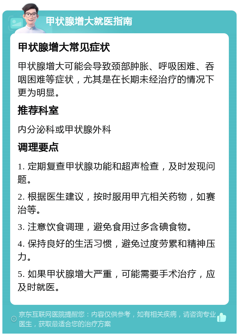 甲状腺增大就医指南 甲状腺增大常见症状 甲状腺增大可能会导致颈部肿胀、呼吸困难、吞咽困难等症状，尤其是在长期未经治疗的情况下更为明显。 推荐科室 内分泌科或甲状腺外科 调理要点 1. 定期复查甲状腺功能和超声检查，及时发现问题。 2. 根据医生建议，按时服用甲亢相关药物，如赛治等。 3. 注意饮食调理，避免食用过多含碘食物。 4. 保持良好的生活习惯，避免过度劳累和精神压力。 5. 如果甲状腺增大严重，可能需要手术治疗，应及时就医。