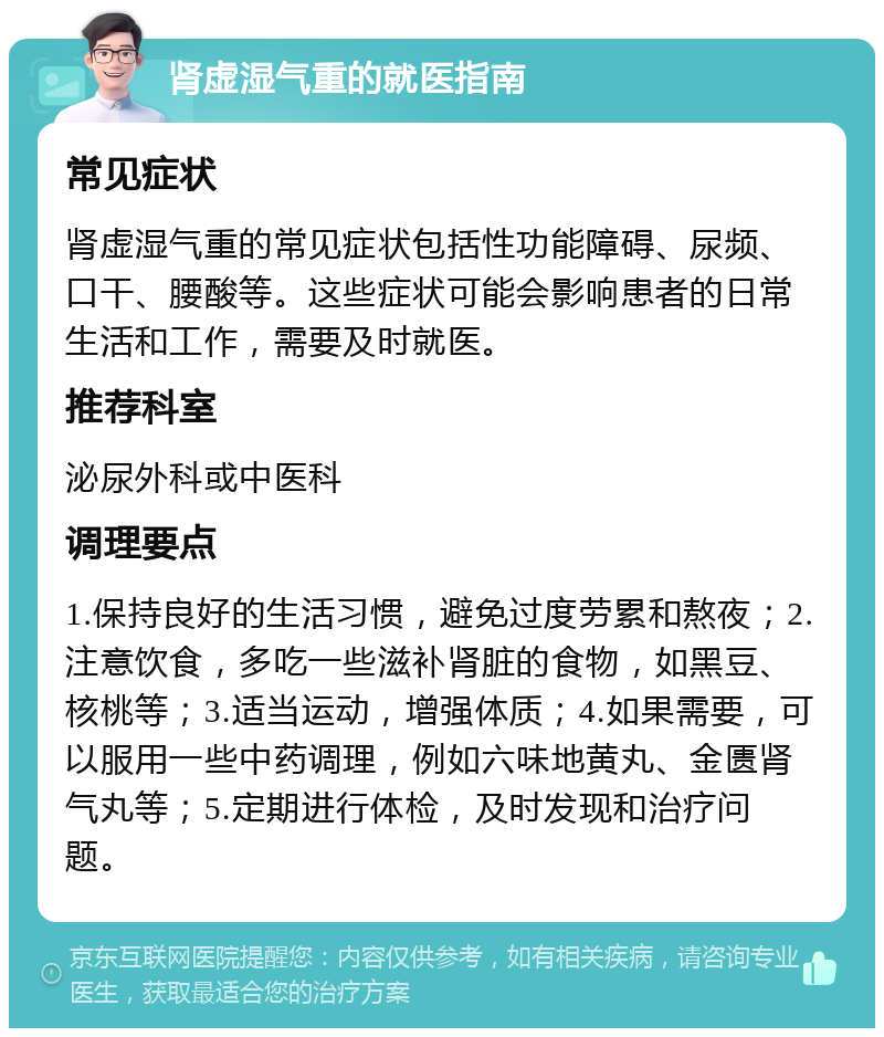 肾虚湿气重的就医指南 常见症状 肾虚湿气重的常见症状包括性功能障碍、尿频、口干、腰酸等。这些症状可能会影响患者的日常生活和工作，需要及时就医。 推荐科室 泌尿外科或中医科 调理要点 1.保持良好的生活习惯，避免过度劳累和熬夜；2.注意饮食，多吃一些滋补肾脏的食物，如黑豆、核桃等；3.适当运动，增强体质；4.如果需要，可以服用一些中药调理，例如六味地黄丸、金匮肾气丸等；5.定期进行体检，及时发现和治疗问题。