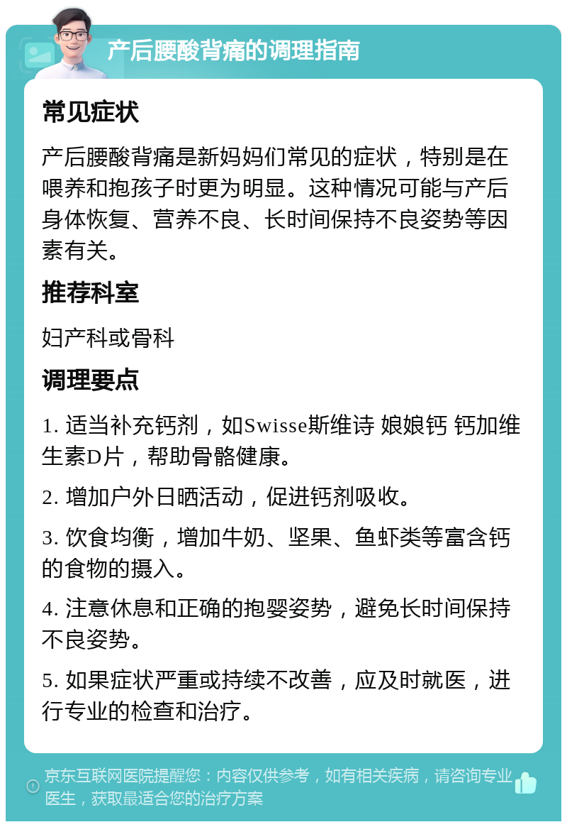 产后腰酸背痛的调理指南 常见症状 产后腰酸背痛是新妈妈们常见的症状，特别是在喂养和抱孩子时更为明显。这种情况可能与产后身体恢复、营养不良、长时间保持不良姿势等因素有关。 推荐科室 妇产科或骨科 调理要点 1. 适当补充钙剂，如Swisse斯维诗 娘娘钙 钙加维生素D片，帮助骨骼健康。 2. 增加户外日晒活动，促进钙剂吸收。 3. 饮食均衡，增加牛奶、坚果、鱼虾类等富含钙的食物的摄入。 4. 注意休息和正确的抱婴姿势，避免长时间保持不良姿势。 5. 如果症状严重或持续不改善，应及时就医，进行专业的检查和治疗。