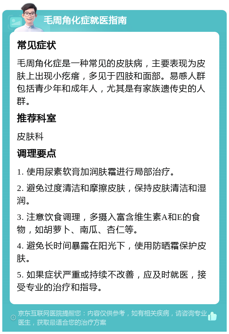 毛周角化症就医指南 常见症状 毛周角化症是一种常见的皮肤病，主要表现为皮肤上出现小疙瘩，多见于四肢和面部。易感人群包括青少年和成年人，尤其是有家族遗传史的人群。 推荐科室 皮肤科 调理要点 1. 使用尿素软膏加润肤霜进行局部治疗。 2. 避免过度清洁和摩擦皮肤，保持皮肤清洁和湿润。 3. 注意饮食调理，多摄入富含维生素A和E的食物，如胡萝卜、南瓜、杏仁等。 4. 避免长时间暴露在阳光下，使用防晒霜保护皮肤。 5. 如果症状严重或持续不改善，应及时就医，接受专业的治疗和指导。