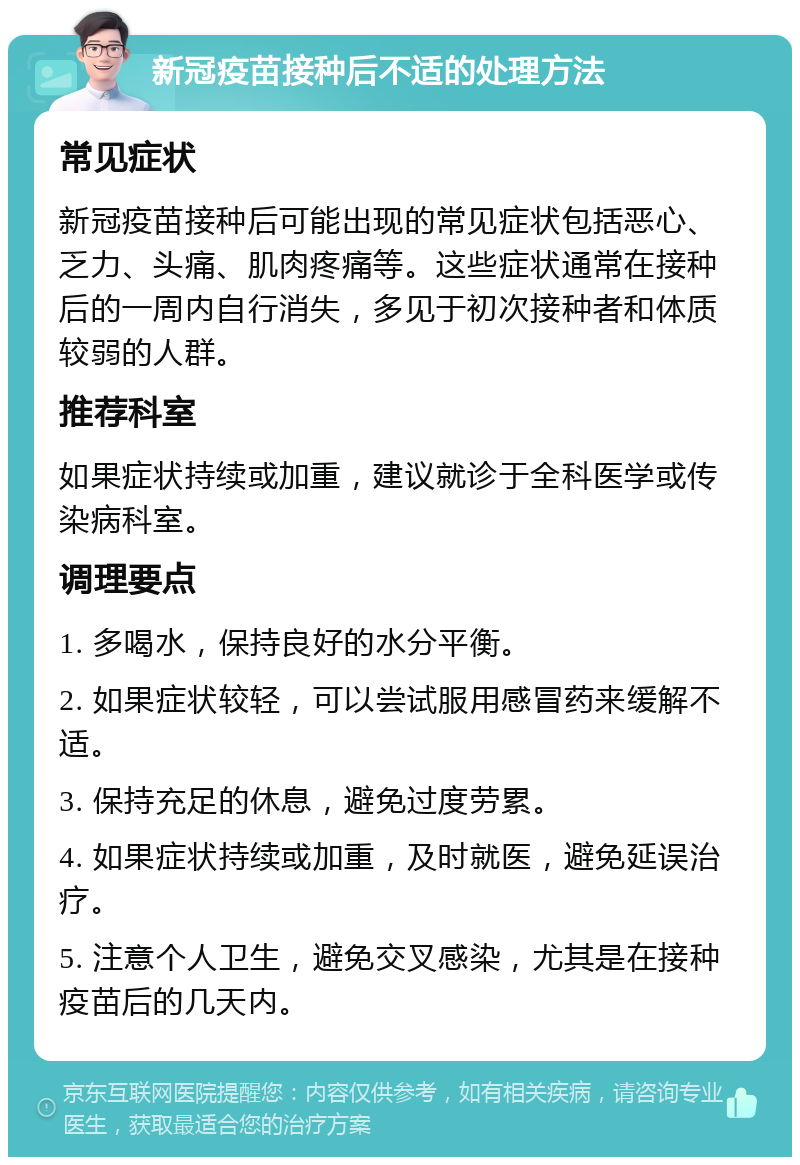 新冠疫苗接种后不适的处理方法 常见症状 新冠疫苗接种后可能出现的常见症状包括恶心、乏力、头痛、肌肉疼痛等。这些症状通常在接种后的一周内自行消失，多见于初次接种者和体质较弱的人群。 推荐科室 如果症状持续或加重，建议就诊于全科医学或传染病科室。 调理要点 1. 多喝水，保持良好的水分平衡。 2. 如果症状较轻，可以尝试服用感冒药来缓解不适。 3. 保持充足的休息，避免过度劳累。 4. 如果症状持续或加重，及时就医，避免延误治疗。 5. 注意个人卫生，避免交叉感染，尤其是在接种疫苗后的几天内。