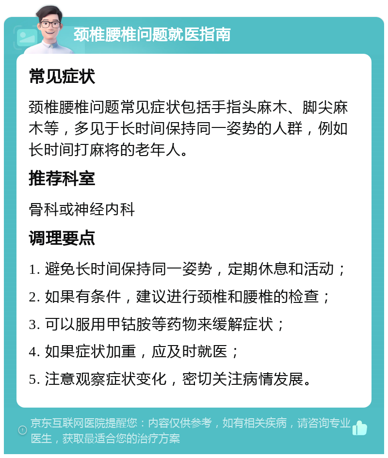 颈椎腰椎问题就医指南 常见症状 颈椎腰椎问题常见症状包括手指头麻木、脚尖麻木等，多见于长时间保持同一姿势的人群，例如长时间打麻将的老年人。 推荐科室 骨科或神经内科 调理要点 1. 避免长时间保持同一姿势，定期休息和活动； 2. 如果有条件，建议进行颈椎和腰椎的检查； 3. 可以服用甲钴胺等药物来缓解症状； 4. 如果症状加重，应及时就医； 5. 注意观察症状变化，密切关注病情发展。