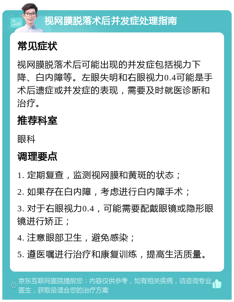 视网膜脱落术后并发症处理指南 常见症状 视网膜脱落术后可能出现的并发症包括视力下降、白内障等。左眼失明和右眼视力0.4可能是手术后遗症或并发症的表现，需要及时就医诊断和治疗。 推荐科室 眼科 调理要点 1. 定期复查，监测视网膜和黄斑的状态； 2. 如果存在白内障，考虑进行白内障手术； 3. 对于右眼视力0.4，可能需要配戴眼镜或隐形眼镜进行矫正； 4. 注意眼部卫生，避免感染； 5. 遵医嘱进行治疗和康复训练，提高生活质量。