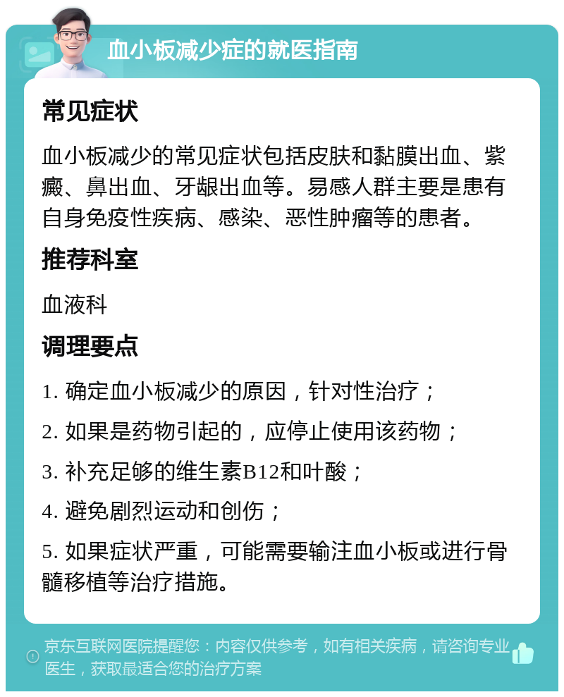 血小板减少症的就医指南 常见症状 血小板减少的常见症状包括皮肤和黏膜出血、紫癜、鼻出血、牙龈出血等。易感人群主要是患有自身免疫性疾病、感染、恶性肿瘤等的患者。 推荐科室 血液科 调理要点 1. 确定血小板减少的原因，针对性治疗； 2. 如果是药物引起的，应停止使用该药物； 3. 补充足够的维生素B12和叶酸； 4. 避免剧烈运动和创伤； 5. 如果症状严重，可能需要输注血小板或进行骨髓移植等治疗措施。