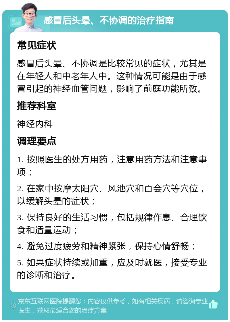 感冒后头晕、不协调的治疗指南 常见症状 感冒后头晕、不协调是比较常见的症状，尤其是在年轻人和中老年人中。这种情况可能是由于感冒引起的神经血管问题，影响了前庭功能所致。 推荐科室 神经内科 调理要点 1. 按照医生的处方用药，注意用药方法和注意事项； 2. 在家中按摩太阳穴、风池穴和百会穴等穴位，以缓解头晕的症状； 3. 保持良好的生活习惯，包括规律作息、合理饮食和适量运动； 4. 避免过度疲劳和精神紧张，保持心情舒畅； 5. 如果症状持续或加重，应及时就医，接受专业的诊断和治疗。