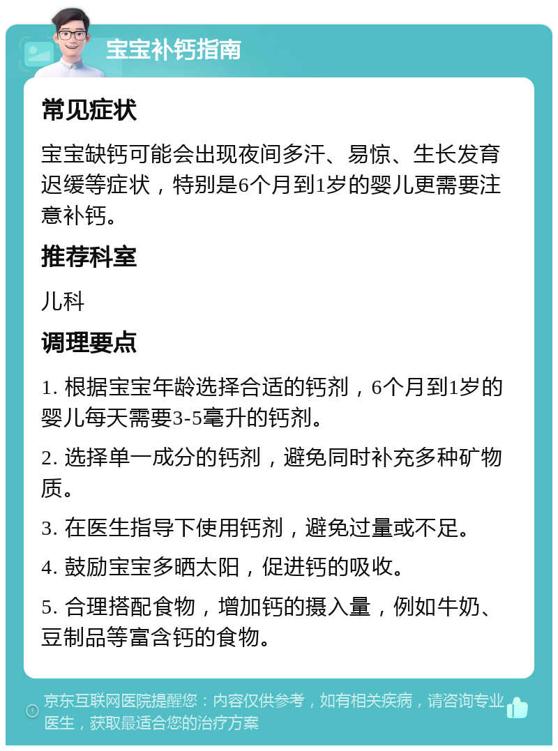 宝宝补钙指南 常见症状 宝宝缺钙可能会出现夜间多汗、易惊、生长发育迟缓等症状，特别是6个月到1岁的婴儿更需要注意补钙。 推荐科室 儿科 调理要点 1. 根据宝宝年龄选择合适的钙剂，6个月到1岁的婴儿每天需要3-5毫升的钙剂。 2. 选择单一成分的钙剂，避免同时补充多种矿物质。 3. 在医生指导下使用钙剂，避免过量或不足。 4. 鼓励宝宝多晒太阳，促进钙的吸收。 5. 合理搭配食物，增加钙的摄入量，例如牛奶、豆制品等富含钙的食物。