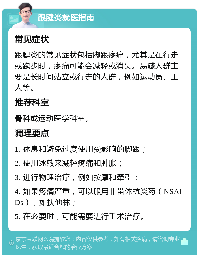 跟腱炎就医指南 常见症状 跟腱炎的常见症状包括脚跟疼痛，尤其是在行走或跑步时，疼痛可能会减轻或消失。易感人群主要是长时间站立或行走的人群，例如运动员、工人等。 推荐科室 骨科或运动医学科室。 调理要点 1. 休息和避免过度使用受影响的脚跟； 2. 使用冰敷来减轻疼痛和肿胀； 3. 进行物理治疗，例如按摩和牵引； 4. 如果疼痛严重，可以服用非甾体抗炎药（NSAIDs），如扶他林； 5. 在必要时，可能需要进行手术治疗。