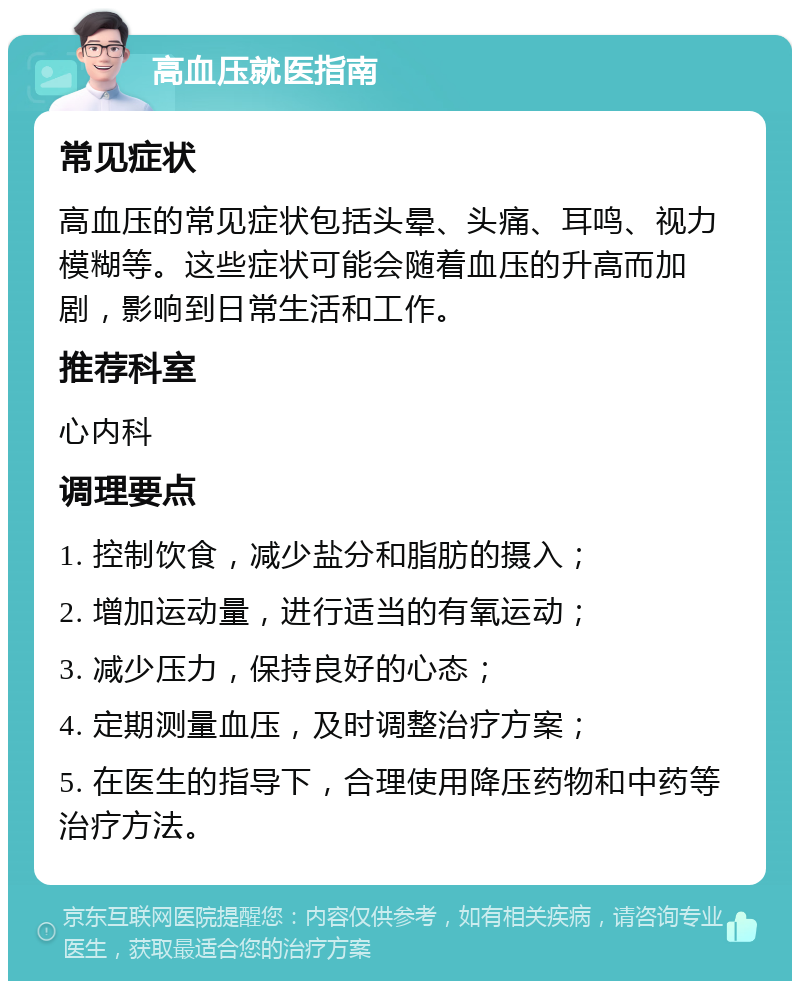 高血压就医指南 常见症状 高血压的常见症状包括头晕、头痛、耳鸣、视力模糊等。这些症状可能会随着血压的升高而加剧，影响到日常生活和工作。 推荐科室 心内科 调理要点 1. 控制饮食，减少盐分和脂肪的摄入； 2. 增加运动量，进行适当的有氧运动； 3. 减少压力，保持良好的心态； 4. 定期测量血压，及时调整治疗方案； 5. 在医生的指导下，合理使用降压药物和中药等治疗方法。