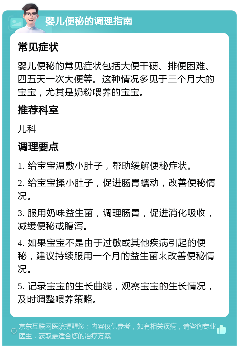 婴儿便秘的调理指南 常见症状 婴儿便秘的常见症状包括大便干硬、排便困难、四五天一次大便等。这种情况多见于三个月大的宝宝，尤其是奶粉喂养的宝宝。 推荐科室 儿科 调理要点 1. 给宝宝温敷小肚子，帮助缓解便秘症状。 2. 给宝宝揉小肚子，促进肠胃蠕动，改善便秘情况。 3. 服用奶味益生菌，调理肠胃，促进消化吸收，减缓便秘或腹泻。 4. 如果宝宝不是由于过敏或其他疾病引起的便秘，建议持续服用一个月的益生菌来改善便秘情况。 5. 记录宝宝的生长曲线，观察宝宝的生长情况，及时调整喂养策略。