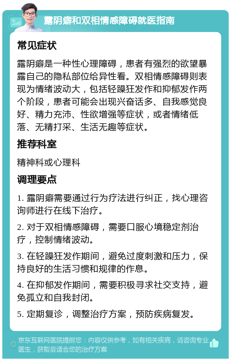 露阴癖和双相情感障碍就医指南 常见症状 露阴癖是一种性心理障碍，患者有强烈的欲望暴露自己的隐私部位给异性看。双相情感障碍则表现为情绪波动大，包括轻躁狂发作和抑郁发作两个阶段，患者可能会出现兴奋话多、自我感觉良好、精力充沛、性欲增强等症状，或者情绪低落、无精打采、生活无趣等症状。 推荐科室 精神科或心理科 调理要点 1. 露阴癖需要通过行为疗法进行纠正，找心理咨询师进行在线下治疗。 2. 对于双相情感障碍，需要口服心境稳定剂治疗，控制情绪波动。 3. 在轻躁狂发作期间，避免过度刺激和压力，保持良好的生活习惯和规律的作息。 4. 在抑郁发作期间，需要积极寻求社交支持，避免孤立和自我封闭。 5. 定期复诊，调整治疗方案，预防疾病复发。