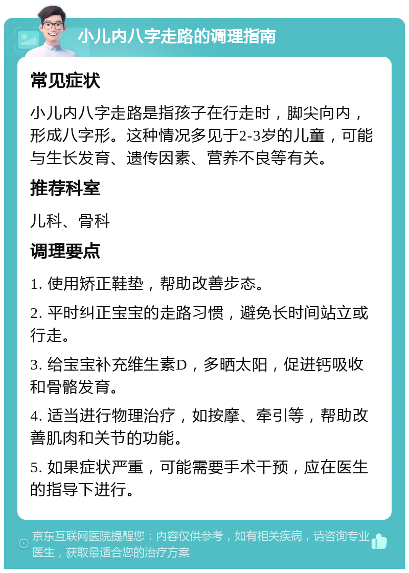 小儿内八字走路的调理指南 常见症状 小儿内八字走路是指孩子在行走时，脚尖向内，形成八字形。这种情况多见于2-3岁的儿童，可能与生长发育、遗传因素、营养不良等有关。 推荐科室 儿科、骨科 调理要点 1. 使用矫正鞋垫，帮助改善步态。 2. 平时纠正宝宝的走路习惯，避免长时间站立或行走。 3. 给宝宝补充维生素D，多晒太阳，促进钙吸收和骨骼发育。 4. 适当进行物理治疗，如按摩、牵引等，帮助改善肌肉和关节的功能。 5. 如果症状严重，可能需要手术干预，应在医生的指导下进行。