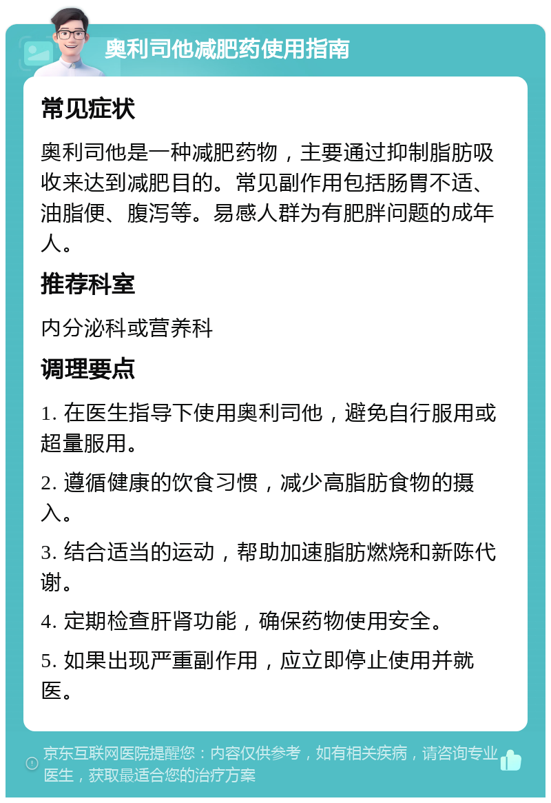 奥利司他减肥药使用指南 常见症状 奥利司他是一种减肥药物，主要通过抑制脂肪吸收来达到减肥目的。常见副作用包括肠胃不适、油脂便、腹泻等。易感人群为有肥胖问题的成年人。 推荐科室 内分泌科或营养科 调理要点 1. 在医生指导下使用奥利司他，避免自行服用或超量服用。 2. 遵循健康的饮食习惯，减少高脂肪食物的摄入。 3. 结合适当的运动，帮助加速脂肪燃烧和新陈代谢。 4. 定期检查肝肾功能，确保药物使用安全。 5. 如果出现严重副作用，应立即停止使用并就医。