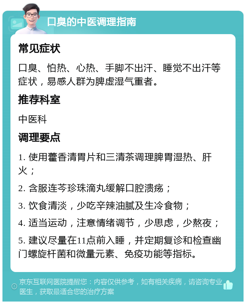 口臭的中医调理指南 常见症状 口臭、怕热、心热、手脚不出汗、睡觉不出汗等症状，易感人群为脾虚湿气重者。 推荐科室 中医科 调理要点 1. 使用藿香清胃片和三清茶调理脾胃湿热、肝火； 2. 含服连芩珍珠滴丸缓解口腔溃疡； 3. 饮食清淡，少吃辛辣油腻及生冷食物； 4. 适当运动，注意情绪调节，少思虑，少熬夜； 5. 建议尽量在11点前入睡，并定期复诊和检查幽门螺旋杆菌和微量元素、免疫功能等指标。