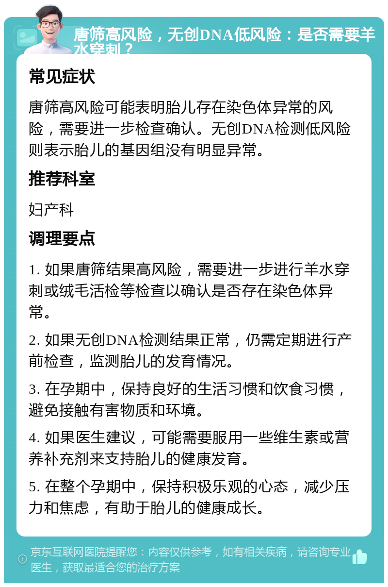 唐筛高风险，无创DNA低风险：是否需要羊水穿刺？ 常见症状 唐筛高风险可能表明胎儿存在染色体异常的风险，需要进一步检查确认。无创DNA检测低风险则表示胎儿的基因组没有明显异常。 推荐科室 妇产科 调理要点 1. 如果唐筛结果高风险，需要进一步进行羊水穿刺或绒毛活检等检查以确认是否存在染色体异常。 2. 如果无创DNA检测结果正常，仍需定期进行产前检查，监测胎儿的发育情况。 3. 在孕期中，保持良好的生活习惯和饮食习惯，避免接触有害物质和环境。 4. 如果医生建议，可能需要服用一些维生素或营养补充剂来支持胎儿的健康发育。 5. 在整个孕期中，保持积极乐观的心态，减少压力和焦虑，有助于胎儿的健康成长。