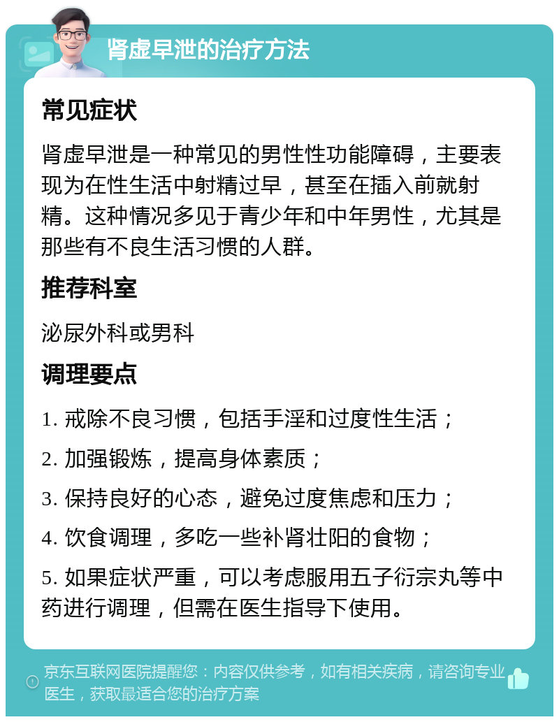 肾虚早泄的治疗方法 常见症状 肾虚早泄是一种常见的男性性功能障碍，主要表现为在性生活中射精过早，甚至在插入前就射精。这种情况多见于青少年和中年男性，尤其是那些有不良生活习惯的人群。 推荐科室 泌尿外科或男科 调理要点 1. 戒除不良习惯，包括手淫和过度性生活； 2. 加强锻炼，提高身体素质； 3. 保持良好的心态，避免过度焦虑和压力； 4. 饮食调理，多吃一些补肾壮阳的食物； 5. 如果症状严重，可以考虑服用五子衍宗丸等中药进行调理，但需在医生指导下使用。