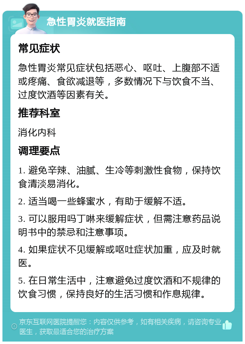 急性胃炎就医指南 常见症状 急性胃炎常见症状包括恶心、呕吐、上腹部不适或疼痛、食欲减退等，多数情况下与饮食不当、过度饮酒等因素有关。 推荐科室 消化内科 调理要点 1. 避免辛辣、油腻、生冷等刺激性食物，保持饮食清淡易消化。 2. 适当喝一些蜂蜜水，有助于缓解不适。 3. 可以服用吗丁啉来缓解症状，但需注意药品说明书中的禁忌和注意事项。 4. 如果症状不见缓解或呕吐症状加重，应及时就医。 5. 在日常生活中，注意避免过度饮酒和不规律的饮食习惯，保持良好的生活习惯和作息规律。