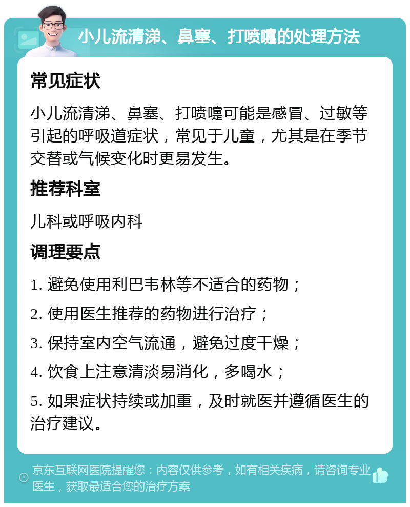 小儿流清涕、鼻塞、打喷嚏的处理方法 常见症状 小儿流清涕、鼻塞、打喷嚏可能是感冒、过敏等引起的呼吸道症状，常见于儿童，尤其是在季节交替或气候变化时更易发生。 推荐科室 儿科或呼吸内科 调理要点 1. 避免使用利巴韦林等不适合的药物； 2. 使用医生推荐的药物进行治疗； 3. 保持室内空气流通，避免过度干燥； 4. 饮食上注意清淡易消化，多喝水； 5. 如果症状持续或加重，及时就医并遵循医生的治疗建议。