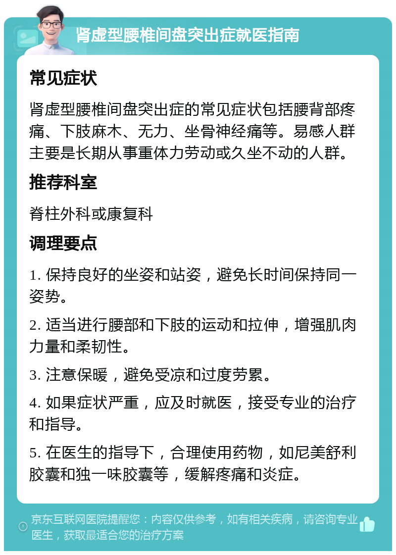 肾虚型腰椎间盘突出症就医指南 常见症状 肾虚型腰椎间盘突出症的常见症状包括腰背部疼痛、下肢麻木、无力、坐骨神经痛等。易感人群主要是长期从事重体力劳动或久坐不动的人群。 推荐科室 脊柱外科或康复科 调理要点 1. 保持良好的坐姿和站姿，避免长时间保持同一姿势。 2. 适当进行腰部和下肢的运动和拉伸，增强肌肉力量和柔韧性。 3. 注意保暖，避免受凉和过度劳累。 4. 如果症状严重，应及时就医，接受专业的治疗和指导。 5. 在医生的指导下，合理使用药物，如尼美舒利胶囊和独一味胶囊等，缓解疼痛和炎症。