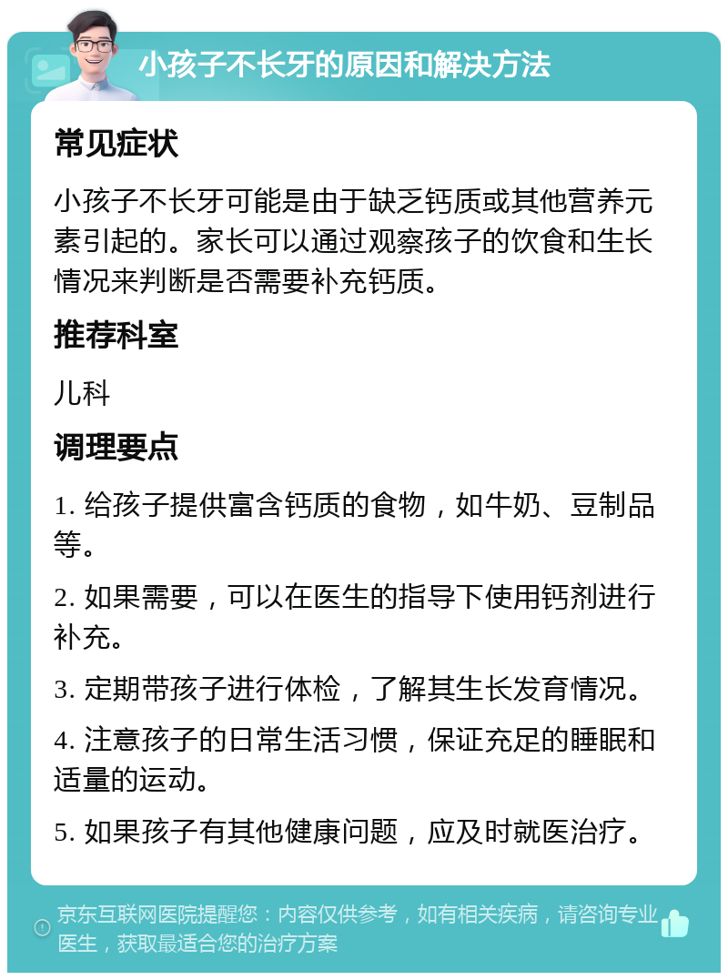 小孩子不长牙的原因和解决方法 常见症状 小孩子不长牙可能是由于缺乏钙质或其他营养元素引起的。家长可以通过观察孩子的饮食和生长情况来判断是否需要补充钙质。 推荐科室 儿科 调理要点 1. 给孩子提供富含钙质的食物，如牛奶、豆制品等。 2. 如果需要，可以在医生的指导下使用钙剂进行补充。 3. 定期带孩子进行体检，了解其生长发育情况。 4. 注意孩子的日常生活习惯，保证充足的睡眠和适量的运动。 5. 如果孩子有其他健康问题，应及时就医治疗。