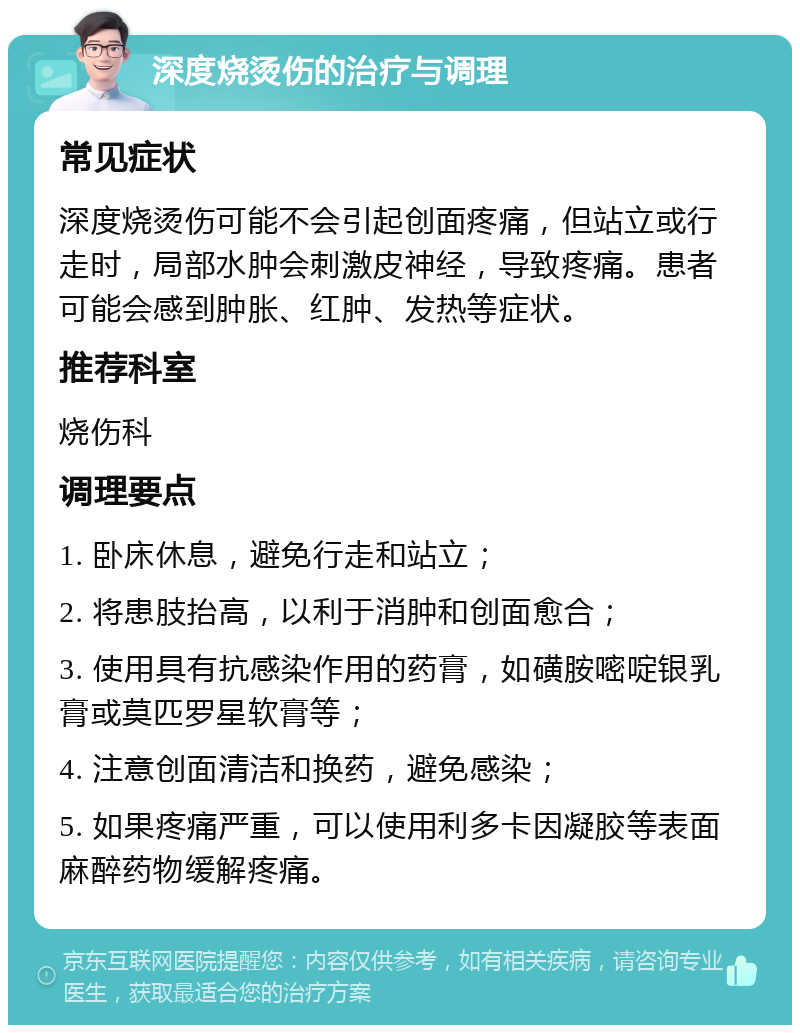 深度烧烫伤的治疗与调理 常见症状 深度烧烫伤可能不会引起创面疼痛，但站立或行走时，局部水肿会刺激皮神经，导致疼痛。患者可能会感到肿胀、红肿、发热等症状。 推荐科室 烧伤科 调理要点 1. 卧床休息，避免行走和站立； 2. 将患肢抬高，以利于消肿和创面愈合； 3. 使用具有抗感染作用的药膏，如磺胺嘧啶银乳膏或莫匹罗星软膏等； 4. 注意创面清洁和换药，避免感染； 5. 如果疼痛严重，可以使用利多卡因凝胶等表面麻醉药物缓解疼痛。