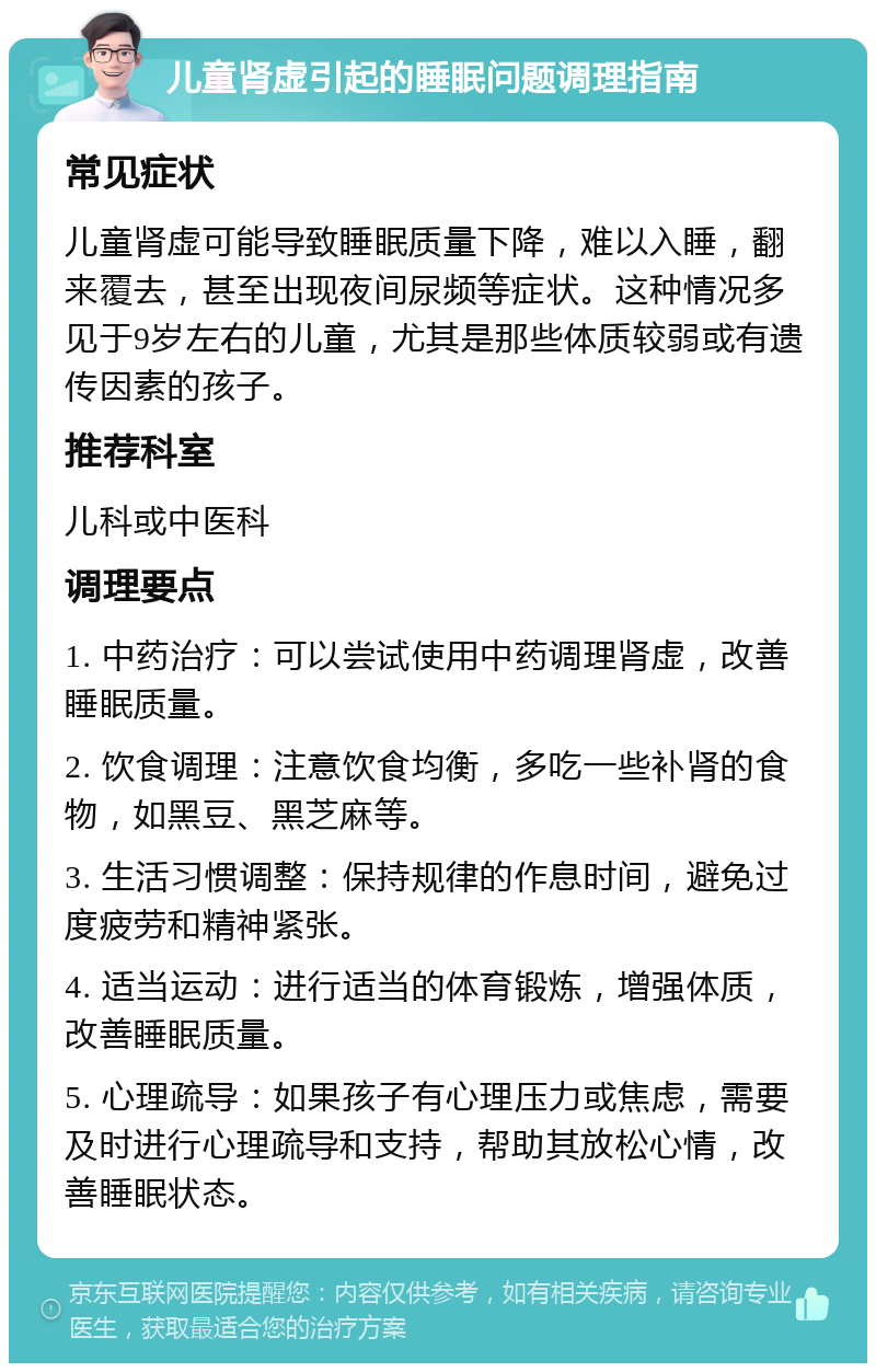 儿童肾虚引起的睡眠问题调理指南 常见症状 儿童肾虚可能导致睡眠质量下降，难以入睡，翻来覆去，甚至出现夜间尿频等症状。这种情况多见于9岁左右的儿童，尤其是那些体质较弱或有遗传因素的孩子。 推荐科室 儿科或中医科 调理要点 1. 中药治疗：可以尝试使用中药调理肾虚，改善睡眠质量。 2. 饮食调理：注意饮食均衡，多吃一些补肾的食物，如黑豆、黑芝麻等。 3. 生活习惯调整：保持规律的作息时间，避免过度疲劳和精神紧张。 4. 适当运动：进行适当的体育锻炼，增强体质，改善睡眠质量。 5. 心理疏导：如果孩子有心理压力或焦虑，需要及时进行心理疏导和支持，帮助其放松心情，改善睡眠状态。