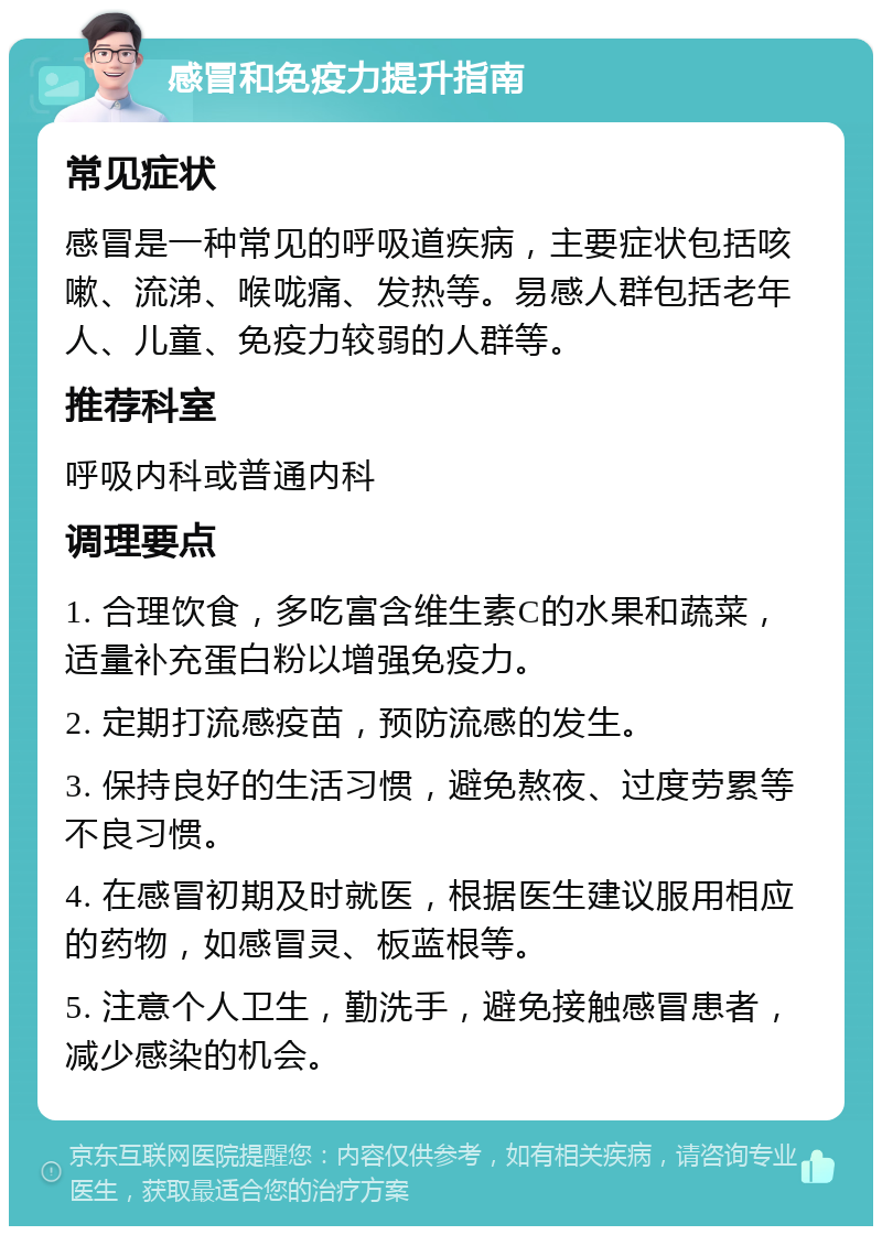 感冒和免疫力提升指南 常见症状 感冒是一种常见的呼吸道疾病，主要症状包括咳嗽、流涕、喉咙痛、发热等。易感人群包括老年人、儿童、免疫力较弱的人群等。 推荐科室 呼吸内科或普通内科 调理要点 1. 合理饮食，多吃富含维生素C的水果和蔬菜，适量补充蛋白粉以增强免疫力。 2. 定期打流感疫苗，预防流感的发生。 3. 保持良好的生活习惯，避免熬夜、过度劳累等不良习惯。 4. 在感冒初期及时就医，根据医生建议服用相应的药物，如感冒灵、板蓝根等。 5. 注意个人卫生，勤洗手，避免接触感冒患者，减少感染的机会。