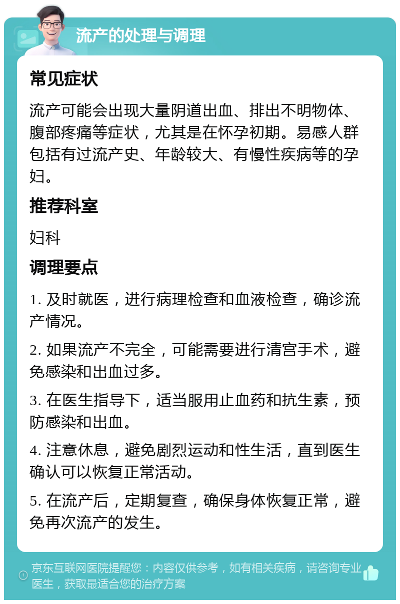 流产的处理与调理 常见症状 流产可能会出现大量阴道出血、排出不明物体、腹部疼痛等症状，尤其是在怀孕初期。易感人群包括有过流产史、年龄较大、有慢性疾病等的孕妇。 推荐科室 妇科 调理要点 1. 及时就医，进行病理检查和血液检查，确诊流产情况。 2. 如果流产不完全，可能需要进行清宫手术，避免感染和出血过多。 3. 在医生指导下，适当服用止血药和抗生素，预防感染和出血。 4. 注意休息，避免剧烈运动和性生活，直到医生确认可以恢复正常活动。 5. 在流产后，定期复查，确保身体恢复正常，避免再次流产的发生。