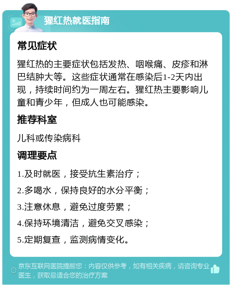 猩红热就医指南 常见症状 猩红热的主要症状包括发热、咽喉痛、皮疹和淋巴结肿大等。这些症状通常在感染后1-2天内出现，持续时间约为一周左右。猩红热主要影响儿童和青少年，但成人也可能感染。 推荐科室 儿科或传染病科 调理要点 1.及时就医，接受抗生素治疗； 2.多喝水，保持良好的水分平衡； 3.注意休息，避免过度劳累； 4.保持环境清洁，避免交叉感染； 5.定期复查，监测病情变化。