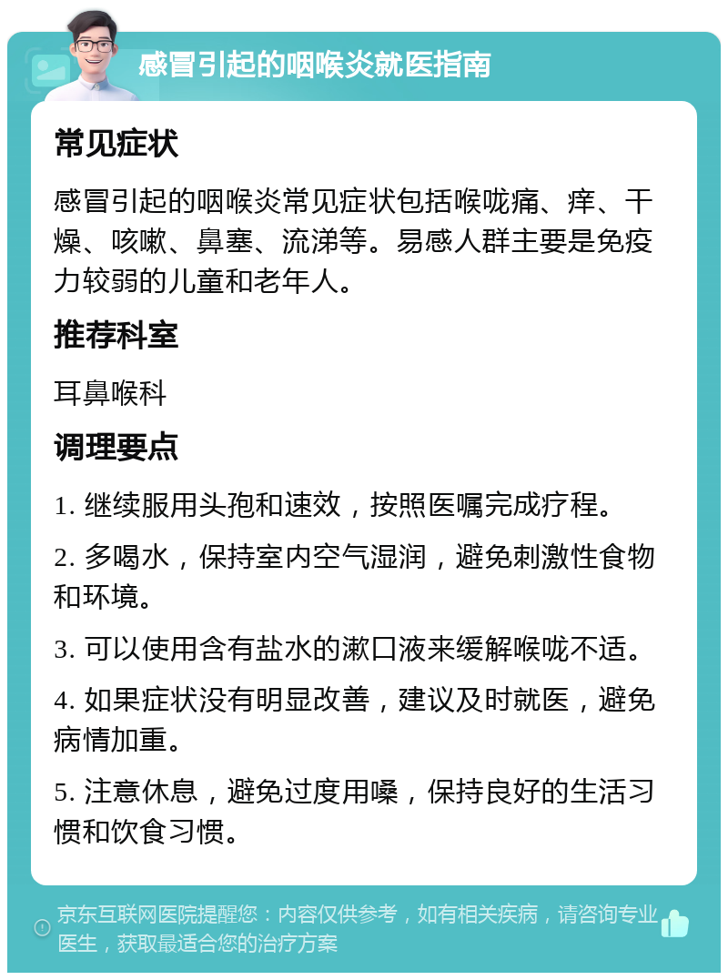 感冒引起的咽喉炎就医指南 常见症状 感冒引起的咽喉炎常见症状包括喉咙痛、痒、干燥、咳嗽、鼻塞、流涕等。易感人群主要是免疫力较弱的儿童和老年人。 推荐科室 耳鼻喉科 调理要点 1. 继续服用头孢和速效，按照医嘱完成疗程。 2. 多喝水，保持室内空气湿润，避免刺激性食物和环境。 3. 可以使用含有盐水的漱口液来缓解喉咙不适。 4. 如果症状没有明显改善，建议及时就医，避免病情加重。 5. 注意休息，避免过度用嗓，保持良好的生活习惯和饮食习惯。