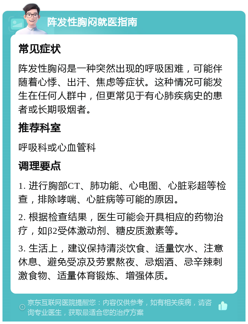 阵发性胸闷就医指南 常见症状 阵发性胸闷是一种突然出现的呼吸困难，可能伴随着心悸、出汗、焦虑等症状。这种情况可能发生在任何人群中，但更常见于有心肺疾病史的患者或长期吸烟者。 推荐科室 呼吸科或心血管科 调理要点 1. 进行胸部CT、肺功能、心电图、心脏彩超等检查，排除哮喘、心脏病等可能的原因。 2. 根据检查结果，医生可能会开具相应的药物治疗，如β2受体激动剂、糖皮质激素等。 3. 生活上，建议保持清淡饮食、适量饮水、注意休息、避免受凉及劳累熬夜、忌烟酒、忌辛辣刺激食物、适量体育锻炼、增强体质。