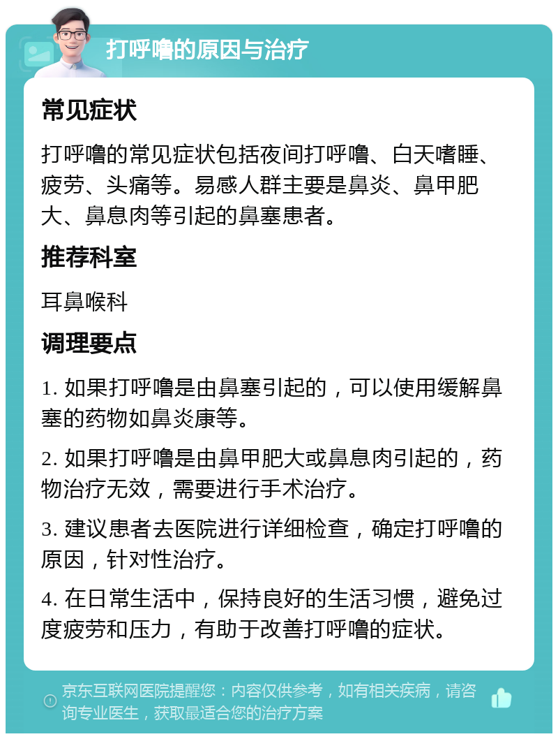 打呼噜的原因与治疗 常见症状 打呼噜的常见症状包括夜间打呼噜、白天嗜睡、疲劳、头痛等。易感人群主要是鼻炎、鼻甲肥大、鼻息肉等引起的鼻塞患者。 推荐科室 耳鼻喉科 调理要点 1. 如果打呼噜是由鼻塞引起的，可以使用缓解鼻塞的药物如鼻炎康等。 2. 如果打呼噜是由鼻甲肥大或鼻息肉引起的，药物治疗无效，需要进行手术治疗。 3. 建议患者去医院进行详细检查，确定打呼噜的原因，针对性治疗。 4. 在日常生活中，保持良好的生活习惯，避免过度疲劳和压力，有助于改善打呼噜的症状。