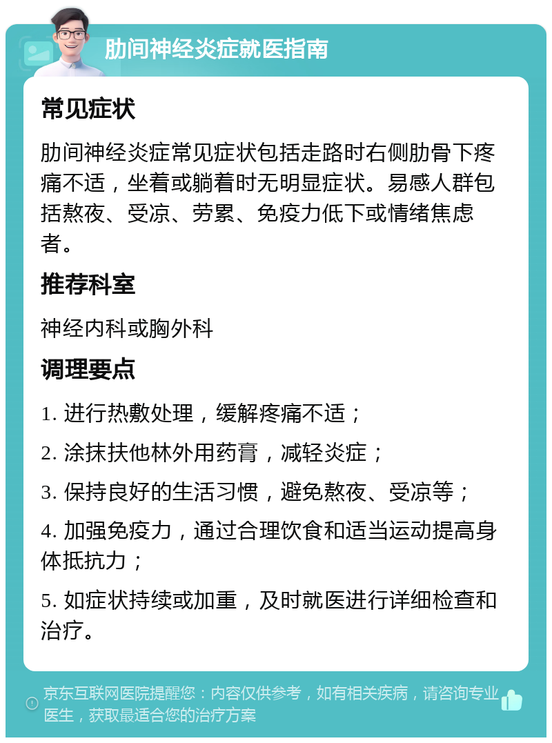 肋间神经炎症就医指南 常见症状 肋间神经炎症常见症状包括走路时右侧肋骨下疼痛不适，坐着或躺着时无明显症状。易感人群包括熬夜、受凉、劳累、免疫力低下或情绪焦虑者。 推荐科室 神经内科或胸外科 调理要点 1. 进行热敷处理，缓解疼痛不适； 2. 涂抹扶他林外用药膏，减轻炎症； 3. 保持良好的生活习惯，避免熬夜、受凉等； 4. 加强免疫力，通过合理饮食和适当运动提高身体抵抗力； 5. 如症状持续或加重，及时就医进行详细检查和治疗。