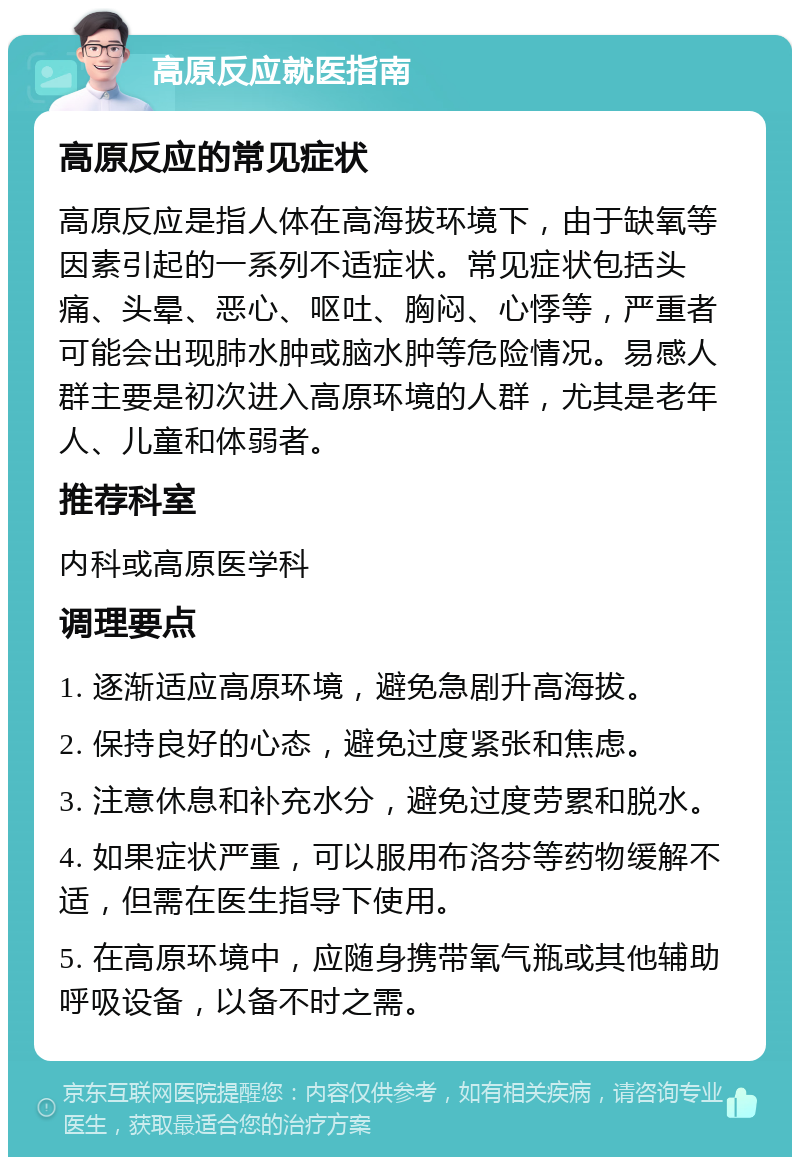 高原反应就医指南 高原反应的常见症状 高原反应是指人体在高海拔环境下，由于缺氧等因素引起的一系列不适症状。常见症状包括头痛、头晕、恶心、呕吐、胸闷、心悸等，严重者可能会出现肺水肿或脑水肿等危险情况。易感人群主要是初次进入高原环境的人群，尤其是老年人、儿童和体弱者。 推荐科室 内科或高原医学科 调理要点 1. 逐渐适应高原环境，避免急剧升高海拔。 2. 保持良好的心态，避免过度紧张和焦虑。 3. 注意休息和补充水分，避免过度劳累和脱水。 4. 如果症状严重，可以服用布洛芬等药物缓解不适，但需在医生指导下使用。 5. 在高原环境中，应随身携带氧气瓶或其他辅助呼吸设备，以备不时之需。